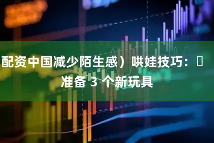 配资中国减少陌生感）哄娃技巧：▪ 准备 3 个新玩具